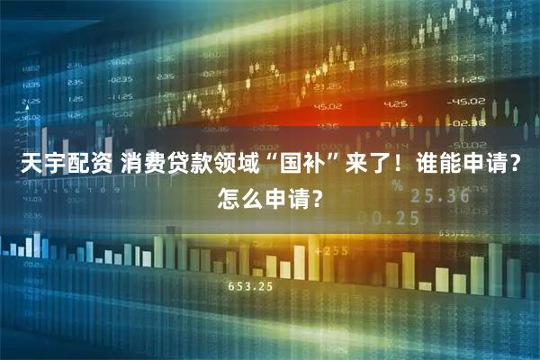 天宇配资 消费贷款领域“国补”来了！谁能申请？怎么申请？