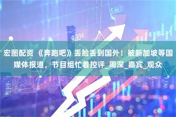 宏图配资 《奔跑吧》丢脸丢到国外！被新加坡等国媒体报道，节目组忙着控评_周深_嘉宾_观众