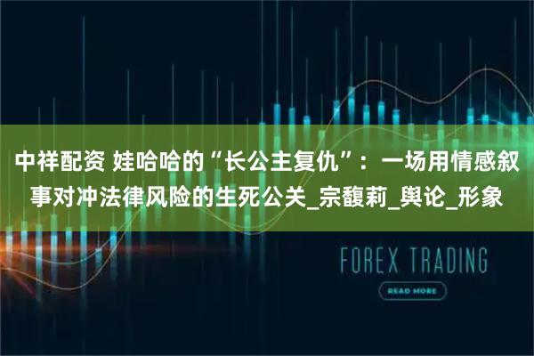 中祥配资 娃哈哈的“长公主复仇”：一场用情感叙事对冲法律风险的生死公关_宗馥莉_舆论_形象