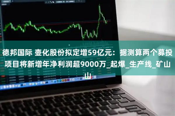 德邦国际 壶化股份拟定增59亿元：据测算两个募投项目将新增年净利润超9000万_起爆_生产线_矿山