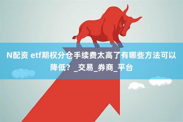 N配资 etf期权分仓手续费太高了有哪些方法可以降低？_交易_券商_平台