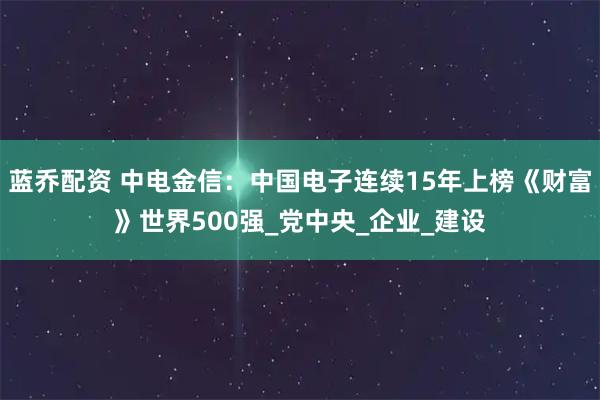 蓝乔配资 中电金信：中国电子连续15年上榜《财富》世界500强_党中央_企业_建设