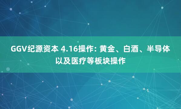 GGV纪源资本 4.16操作: 黄金、白酒、半导体以及医疗等板块操作