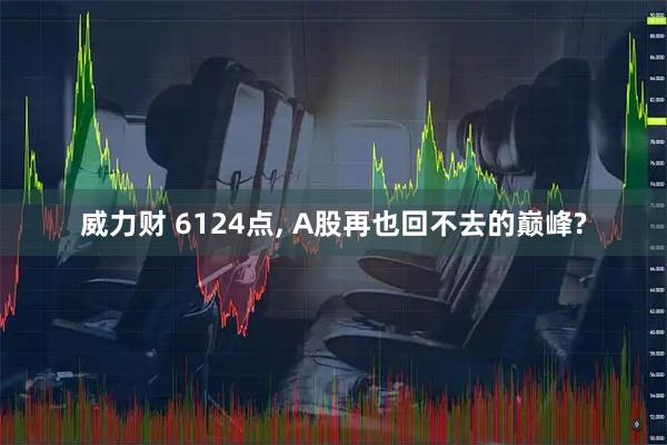 威力财 6124点, A股再也回不去的巅峰?