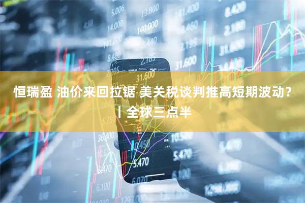 恒瑞盈 油价来回拉锯 美关税谈判推高短期波动？丨全球三点半