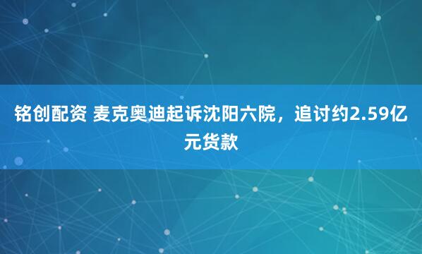 铭创配资 麦克奥迪起诉沈阳六院，追讨约2.59亿元货款