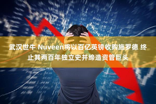 武汉世牛 Nuveen将以百亿英镑收购施罗德 终止其两百年独立史并缔造资管巨头
