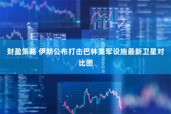 财盈策略 伊朗公布打击巴林美军设施最新卫星对比图