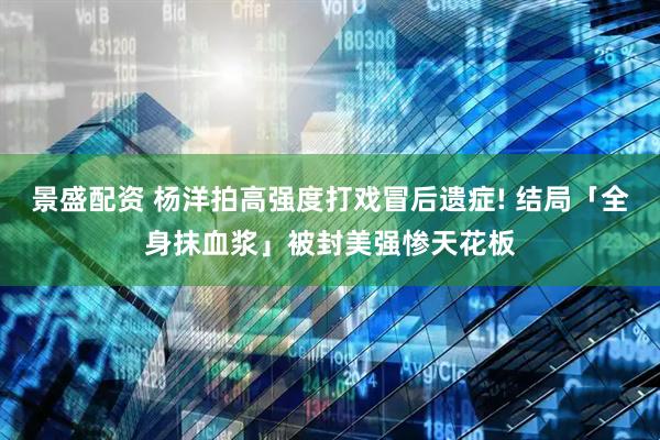 景盛配资 杨洋拍高强度打戏冒后遗症! 结局「全身抹血浆」被封美强惨天花板