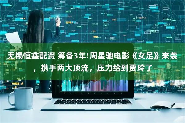 无锡恒鑫配资 筹备3年!周星驰电影《女足》来袭，携手两大顶流，压力给到贾玲了