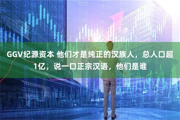 GGV纪源资本 他们才是纯正的汉族人，总人口超1亿，说一口正宗汉语，他们是谁
