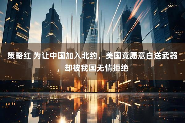 策略红 为让中国加入北约，美国竟愿意白送武器，却被我国无情拒绝