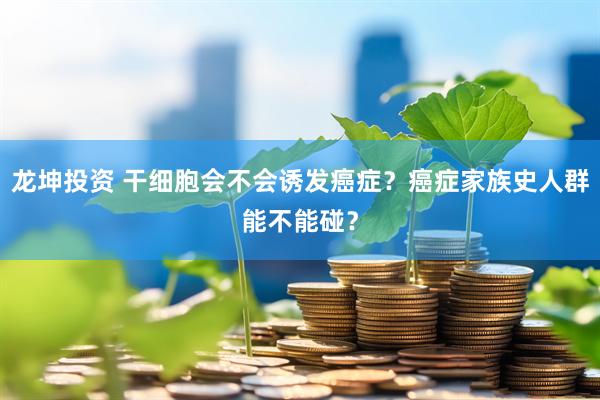 龙坤投资 干细胞会不会诱发癌症？癌症家族史人群能不能碰？