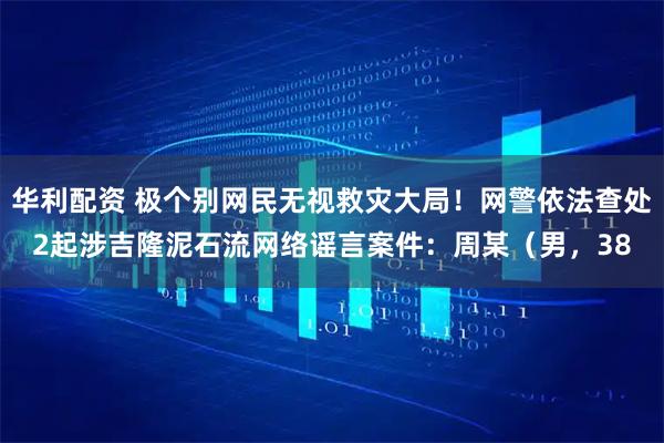 华利配资 极个别网民无视救灾大局！网警依法查处2起涉吉隆泥石流网络谣言案件：周某（男，38