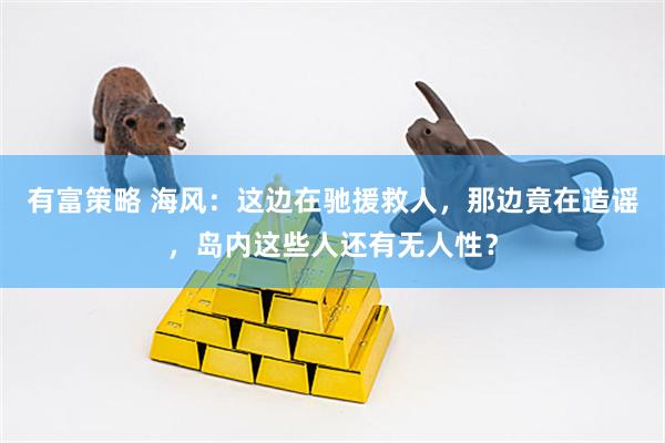 有富策略 海风：这边在驰援救人，那边竟在造谣，岛内这些人还有无人性？
