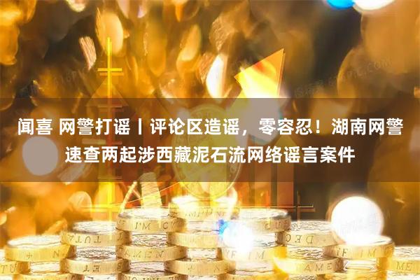 闻喜 网警打谣丨评论区造谣，零容忍！湖南网警速查两起涉西藏泥石流网络谣言案件