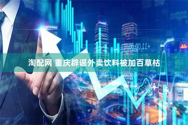 淘配网 重庆辟谣外卖饮料被加百草枯