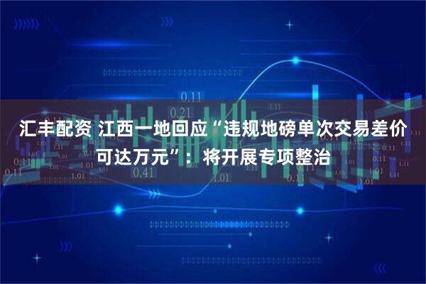 汇丰配资 江西一地回应“违规地磅单次交易差价可达万元”：将开展专项整治